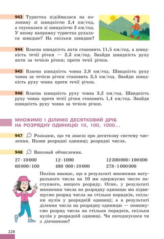 228
943 Туристка підіймалася на по-
лонину зі швидкістю 2,4 км/год,
а спускалася зі швидкістю 3 км/год.
У якому напрямку туристка рухала-
ся швидше? На скільки швидше?
944 Власна швидкість яхти становить 11,5 км/год, а швид-
кість течії річки — 2,3 км/год. Знайди швидкість руху
яхти за течією річки; проти течії річки.
945 Власна швидкість човна 2,8 км/год. Швидкість руху
човна за течією річки становить 3,5 км/год. Знайди швид-
кість руху човна проти течії річки.
946 Власна швидкість руху човна 3,2 км/год. Швидкість
руху човна проти течії річки становить 1,4 км/год. Знайди
швидкість руху човна за течією річки.
МНОЖИМО І ДІЛИМО ДЕСЯТКОВИЙ ДРІБ
НА РОЗРЯДНУ ОДИНИЦЮ 10, 100, 1000…
947 Розкажи, що ти знаєш про десяткову систему чис-
лення. Назви розрядні одиниці; розрядні числа.
948 Виконай обчислення.
27.10000 12.1000 12300000:100000
60000:100 480 000:10000 278.1000000
Поліна вважає, що в результаті множення нату-
рального числа на 10 ми одержуємо число на-
ступного, вищого розряду. Отже, у результаті
множення числа на розрядну одиницю ми підви-
щуємо розряд числа на стільки порядків, скіль-
ки нулів у розрядній одиниці; а в результаті
ділення числа на розрядну одиницю — понижу-
ємо розряд числа на стільки порядків, скільки
нулів у розрядній одиниці. Чи погоджуєшся ти
з дівчинкою?
943
944 Власна швидкість яхти становить 11,5 км/год, а швид-
945
946
947
948
 