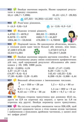 230
952 Знайди значення виразів. Назви одержані резуль-
тати в порядку спадання.
53,4–(36,7+7,096) 81,31+(51,7–29,92)
(27,321–18,302)+(2,532 +2,7)
953 Розв’яжи рівняння.
b–(4,3–3,8)=5,6 (x–2,8)–6,3=5,8
954 Віднови істинні рівності.
4,6702. =4670,2 302,83. =3028,3
0,3278. =3278 4562,7: =45,627
1004,56: =10,0456 478,003: =4,78003
955 Порівняй числа. Не виконуючи обчислень, визнач,
у скільки разів одне число більше або менше, ніж інше.
47,326 473,26 1,4753 1474,3
52,64 5,264 734,28 7,3428
956 Знайди значення виразів зручним способом. У ви-
разах в останньому рядку зміни компоненти арифметичних
дій так, щоб одержаний результат збільшився або змен-
шився у 10; 100; 1000 разів.
(6,24 +2,605)–4,24 18,62–(7,47+2,62)
4,37–(1,27+2,4) 6,28+7,35+1,72
(14,07+8,4)–6,4 142,45–(42,35+2,6)
17,38+6,465–2,28–3,405 6,266+8,34–3,366–4,44
957 Виконай обчислення з іменованими числами.
3
4
км + 350 м + 28 дм 1,2 т – 6,3 ц + 80 кг
0,3 т + 5 ц – 60 кг 1,5 км + 802 м + 9 дм
0,43 км + 170 м – 38 дм 0,06 т + 0,7 ц + 45 кг
958 Перша сторона трикутника має довжину 43,6 см,
друга на 2,9 см коротша від першої, а третя на 1,8 см
коротша від другої. Знайди периметр цього трикутника.
959 На скільки потрібно зменшити число 326,428, щоб
у результаті одержати число з тією самою цілою частиною
і найменшою з можливих дробовою частиною, у записі якої
всі цифри різні?
952
953
954
955
1,4753
5,264 734,28

= 
956
957
958
959
 