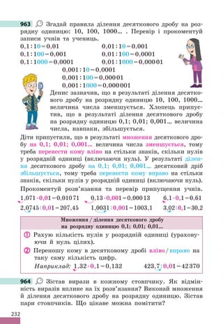 232
963 Згадай правила ділення десяткового дробу на роз-
рядну одиницю: 10, 100, 1000… . Перевір і прокоментуй
записи учнів та учениць.
0,1:10=0,01 0,01:10=0,001
0,1:100=0,001 0,01:100=0,0001
0,1:1000=0,0001 0,01:1000=0,00001
0,001:10=0,0001
0,001:100=0,00001
0,001:1000=0,000001
Денис зазначив, що в результаті ділення десятко-
вого дробу на розрядну одиницю 10, 100, 1000…
величина числа зменшується. Хлопець припус-
тив, що в результаті ділення десяткового дробу
на розрядну одиницю 0,1; 0,01; 0,001… величина
числа, навпаки, збільшується.
Діти припустили, що в результаті множення десяткового дро-
бу на 0,1; 0,01; 0,001… величина числа зменшується, тому
треба перенести кому вліво на стільки знаків, скільки нулів
у розрядній одиниці (включаючи нуль). У результаті ділен-
ня десяткового дробу на 0,1; 0,01; 0,001… десятковий дріб
збільшується, тому треба перенести кому вправо на стільки
знаків, скільки нулів у розрядній одиниці (включаючи нуль).
Прокоментуй розв’язання та перевір припущення учнів.
1,071.0,01=0,01071 0,13.0,001=0,00013 6,1.0,1=0,61
2,0745:0,01=207,45 1,0031:0,001=1003,1 3,02:0,1=30,2
Множення / ділення десяткового дробу
на розрядну одиницю 0,1; 0,01; 0,01...
 Рахую кількість нулів у розрядній одиниці (урахову-
ючи й нуль цілих).
 Переношу кому в десятковому дробі вліво/вправо на
таку саму кількість цифр.
Наприклад: 1,32.0,1=0,132 423,7:0,01=42370
964 Зістав вирази в кожному стовпчику. Як відмін-
ність виразів вплине на їх розв’язання? Виконай множення
й ділення десяткового дробу на розрядну одиницю. Зістав
пари стовпчиків. Що цікаве можна помітити?
963
964
 