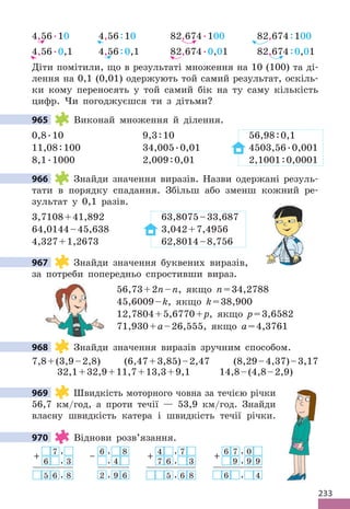 233
4,56.10 4,56:10 82,674.100 82,674:100
4,56.0,1 4,56:0,1 82,674.0,01 82,674:0,01
Діти помітили, що в результаті множення на 10 (100) та ді-
лення на 0,1 (0,01) одержують той самий результат, оскіль-
ки кому переносять у той самий бік на ту саму кількість
цифр. Чи погоджуєшся ти з дітьми?
965 Виконай множення й ділення.
0,8.10 9,3:10 56,98:0,1
11,08:100 34,005.0,01 4503,56.0,001
8,1.1000 2,009:0,01 2,1001:0,0001
966 Знайди значення виразів. Назви одержані резуль-
тати в порядку спадання. Збільш або зменш кожний ре-
зультат у 0,1 разів.
3,7108+41,892 63,8075–33,687
64,0144–45,638 3,042+7,4956
4,327+1,2673 62,8014–8,756
967 Знайди значення буквених виразів,
за потреби попередньо спростивши вираз.
56,73+2n–n, якщо n=34,2788
45,6009–k, якщо k=38,900
12,7804+5,6770+p, якщо p=3,6582
71,930+a–26,555, якщо a=4,3761
968 Знайди значення виразів зручним способом.
7,8+(3,9–2,8) (6,47+3,85)–2,47 (8,29–4,37)–3,17
32,1+32,9+11,7+13,3+9,1 14,8–(4,8–2,9)
969 Швидкість моторного човна за течією річки
56,7 км/год, а проти течії — 53,9 км/год. Знайди
власну швидкість катера і швидкість течії річки.
970 Віднови розв’язання.
+ 7 ,
6 , 3
5 6 , 8
4
+
, 7
7 6 , 3
5 , 6 8
6
+ 7 , 0
9 , 9 9
6 , 4
6
–
, 8
, 4
2 , 9 6
965
966
967
968
969
970
 