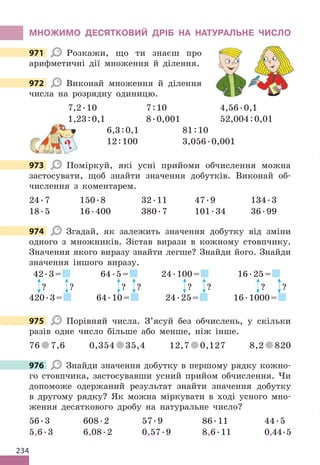 234
МНОЖИМО ДЕСЯТКОВИЙ ДРІБ НА НАТУРАЛЬНЕ ЧИСЛО
971 Розкажи, що ти знаєш про
арифметичні дії множення й ділення.
972 Виконай множення й ділення
числа на розрядну одиницю.
7,2.10 7:10 4,56.0,1
1,23:0,1 8.0,001 52,004:0,01
6,3:0,1 81:10
12:100 3,056.0,001
973 Поміркуй, які усні прийоми обчислення можна
застосувати, щоб знайти значення добутків. Виконай об-
числення з коментарем.
24.7 150.8 32.11 47.9 134.3
18.5 16.400 380.7 101.34 36.99
974 Згадай, як залежить значення добутку від зміни
одного з множників. Зістав вирази в кожному стовпчику.
Значення якого виразу знайти легше? Знайди його. Знайди
значення іншого виразу.
42.3=
? ?
420.3=
64.5=
? ?
64.10=
24.100=
? ?
24.25=
16.25=
? ?
16.1000=
975 Порівняй числа. З’ясуй без обчислень, у скільки
разів одне число більше або менше, ніж інше.
76 7,6 0,354 35,4 12,7 0,127 8,2 820
976 Знайди значення добутку в першому рядку кожно-
го стовпчика, застосувавши усний прийом обчислення. Чи
допоможе одержаний результат знайти значення добутку
в другому рядку? Як можна міркувати в ході усного мно-
ження десяткового дробу на натуральне число?
56.3 608.2 57.9 86.11 44.5
5,6.3 6,08.2 0,57.9 8,6.11 0,44.5
971
972
?
973
974
975
976
 