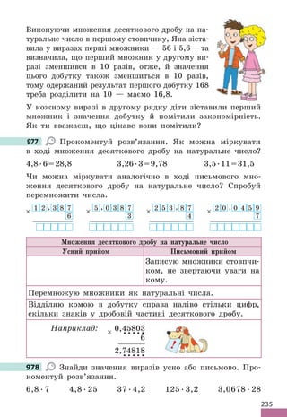 235
Виконуючи множення десяткового дробу на на-
туральне число в першому стовпчику, Яна зіста-
вила у виразах перші множники — 56 і 5,6 —та
визначила, що перший множник у другому ви-
разі зменшився в 10 разів, отже, й значення
цього добутку також зменшиться в 10 разів,
тому одержаний результат першого добутку 168
треба розділити на 10 — маємо 16,8.
У кожному виразі в другому рядку діти зіставили перший
множник і значення добутку й помітили закономірність.
Як ти вважаєш, що цікаве вони помітили?
977 Прокоментуй розв’язання. Як можна міркувати
в ході множення десяткового дробу на натуральне число?
4,8.6=28,8 3,26.3=9,78 3,5.11=31,5
Чи можна міркувати аналогічно в ході письмового мно-
ження десяткового дробу на натуральне число? Спробуй
перемножити числа.
1
× 2 , 3 8 7
6
5
× , 0 3 8 7
3
2
× 5 3 , 8 7
4
2
× 0 , 0 4 5 9
7
Множення десяткового дробу на натуральне число
Усний прийом Письмовий прийом
Записую множники стовпчи-
ком, не звертаючи уваги на
кому.
Перемножую множники як натуральні числа.
Відділяю комою в добутку справа наліво стільки цифр,
скільки знаків у дробовій частині десяткового дробу.
Наприклад: 0,45803
6
2,74818
×
978 Знайди значення виразів усно або письмово. Про-
коментуй розв’язання.
6,8 . 7 4,8 . 25 37 . 4,2 125 . 3,2 3,0678 . 28
977
!
978
 