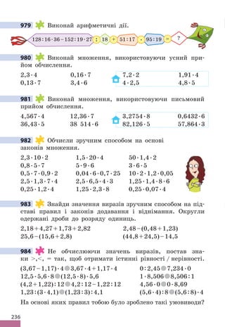 236
979 Виконай арифметичні дії.
128:16.36–152:19.27 51:17 95:19
18
: . ?
=
+
980 Виконай множення, використовуючи усний при-
йом обчислення.
2,3.4 0,16.7 7,2.2 1,91.4
0,13.7 3,4.6 4.2,5 4,8.5
981 Виконай множення, використовуючи письмовий
прийом обчислення.
4,567.4 12,36.7 3,2754.8 0,6432.6
36,43.5 38 514.6 82,126.5 57,864.3
982 Обчисли зручним способом на основі
законів множення.
2,3.10.2 1,5.20.4 50.1,4.2
0,8.5.7 5.9.6 3.6.5
0,5.7.0,9.2 0,04.6.0,7.25 10.2.1,2.0,05
2,5.1,3.7.4 2,5.6,5.4.3 1,25.1,4.8.6
0,25.1,2.4 1,25.2,3.8 0,25.0,07.4
983 Знайди значення виразів зручним способом на під-
ставі правил і законів додавання і віднімання. Округли
одержані дроби до розряду одиниць.
2,18+4,27+1,73+2,82 2,48–(0,48+1,23)
25,6–(15,6+2,8) (44,8+24,5)–14,5
984 Не обчислюючи значень виразів, постав зна-
ки ,, = так, щоб отримати істинні рівності / нерівності.
(3,67–1,17).4 3,67.4+1,17.4 0:2,45 7,234.0
12,5.5,6.8 (12,5.8).5,6 1.8,506 8,506:1
(4,2+1,22):12 4,2:12–1,22:12 4,56.0 0.8,69
1,23:(3.4,1) (1,23:3):4,1 (5,6.4):8 (5,6:8).4
На основі яких правил тобою було зроблено такі умовиводи?
979
980
981
982
983
984
 