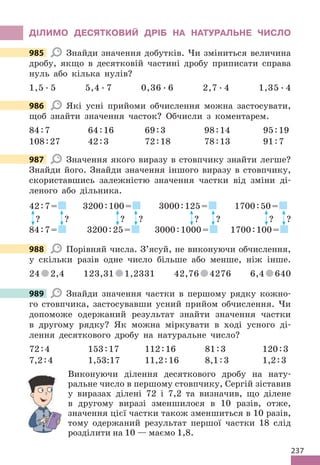 237
ДІЛИМО ДЕСЯТКОВИЙ ДРІБ НА НАТУРАЛЬНЕ ЧИСЛО
985 Знайди значення добутків. Чи зміниться величина
дробу, якщо в десятковій частині дробу приписати справа
нуль або кілька нулів?
1,5 . 5 5,4 . 7 0,36 . 6 2,7 . 4 1,35 . 4
986 Які усні прийоми обчислення можна застосувати,
щоб знайти значення часток? Обчисли з коментарем.
84:7 64:16 69:3 98:14 95:19
108:27 42:3 72:18 78:13 91:7
987 Значення якого виразу в стовпчику знайти легше?
Знайди його. Знайди значення іншого виразу в стовпчику,
скориставшись залежністю значення частки від зміни ді-
леного або дільника.
42:7=
? ?
84:7=
3200:100=
? ?
3200:25=
3000:125=
? ?
3000:1000=
1700:50=
? ?
1700:100=
988 Порівняй числа. З’ясуй, не виконуючи обчислення,
у скільки разів одне число більше або менше, ніж інше.
24 2,4 123,31 1,2331 42,76 4276 6,4 640
989 Знайди значення частки в першому рядку кожно-
го стовпчика, застосувавши усний прийом обчислення. Чи
допоможе одержаний результат знайти значення частки
в другому рядку? Як можна міркувати в ході усного ді-
лення десяткового дробу на натуральне число?
72:4 153:17 112:16 81:3 120:3
7,2:4 1,53:17 11,2:16 8,1:3 1,2:3
Виконуючи ділення десяткового дробу на нату-
ральне число в першому стовпчику, Сергій зіставив
у виразах ділені 72 і 7,2 та визначив, що ділене
в другому виразі зменшилося в 10 разів, отже,
значення цієї частки також зменшиться в 10 разів,
тому одержаний результат першої частки 18 слід
розділити на 10 — маємо 1,8.
985
986
987
988
989
у виразах ділені 72 і 7,2 та визначив, що ділене
в другому виразі зменшилося в 10 разів, отже,
значення цієї частки також зменшиться в 10 разів,
 