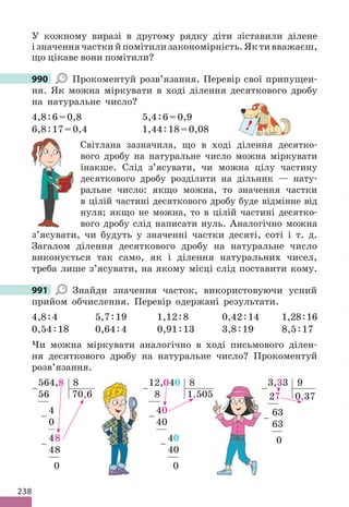 238
У кожному виразі в другому рядку діти зіставили ділене
ізначеннячасткийпомітилизакономірність.Яктивважаєш,
що цікаве вони помітили?
990 Прокоментуй розв’язання. Перевір свої припущен-
ня. Як можна міркувати в ході ділення десяткового дробу
на натуральне число?
4,8:6=0,8 5,4:6=0,9
6,8:17=0,4 1,44:18=0,08
Світлана зазначила, що в ході ділення десятко-
вого дробу на натуральне число можна міркувати
інакше. Слід з’ясувати, чи можна цілу частину
десяткового дробу розділити на дільник — нату-
ральне число: якщо можна, то значення частки
в цілій частині десяткового дробу буде відмінне від
нуля; якщо не можна, то в цілій частині десятко-
вого дробу слід написати нуль. Аналогічно можна
з’ясувати, чи будуть у значенні частки десяті, соті і т. д.
Загалом ділення десяткового дробу на натуральне число
виконується так само, як і ділення натуральних чисел,
треба лише з’ясувати, на якому місці слід поставити кому.
991 Знайди значення часток, використовуючи усний
прийом обчислення. Перевір одержані результати.
4,8:4 5,7:19 1,12:8 0,42:14 1,28:16
0,54:18 0,64:4 0,91:13 3,8:19 8,5:17
Чи можна міркувати аналогічно в ході письмового ділен-
ня десяткового дробу на натуральне число? Прокоментуй
розв’язання.
3,33 9
27 0,37
63
63
0
−
−
564,8 8
56 70,6
4
0
48
48
0
−
−
−
12,040 8
8 1,505
40
40
40
40
0
−
−
−
990
!
991
−
505
 