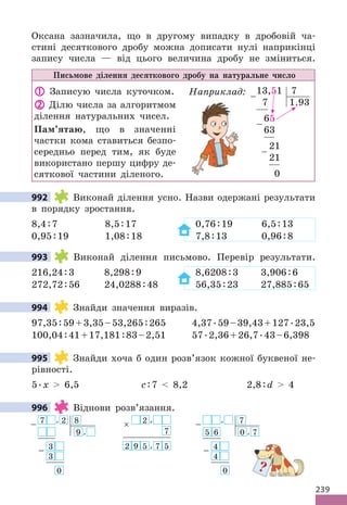 239
Оксана зазначила, що в другому випадку в дробовій ча-
стині десяткового дробу можна дописати нулі наприкінці
запису числа — від цього величина дробу не зміниться.
Письмове ділення десяткового дробу на натуральне число
 Записую числа куточком.
 Ділю числа за алгоритмом
ділення натуральних чисел.
Пам’ятаю, що в значенні
частки кома ставиться безпо-
середньо перед тим, як буде
використано першу цифру де-
сяткової частини діленого.
Наприклад: 13,51 7
7 1,93
65
63
21
21
0
−
−
−
992 Виконай ділення усно. Назви одержані результати
в порядку зростання.
8,4:7 8,5:17 0,76:19 6,5:13
0,95:19 1,08:18 7,8:13 0,96:8
993 Виконай ділення письмово. Перевір результати.
216,24:3 8,298:9 8,6208:3 3,906:6
272,72:56 24,0288:48 56,35:23 27,885:65
994 Знайди значення виразів.
97,35:59+3,35–53,265:265 4,37.59–39,43+127.23,5
100,04:41+17,181:83–2,51 57.2,36+26,7.43–6,398
995 Знайди хоча б один розв’язок кожної буквеної не-
рівності.
5.x  6,5 с:7  8,2 2,8:d  4
996 Віднови розв’язання.
× 2 ,
7
2 9 5 , 7 5
− , 7
5 6 0 , 7
4
−
4
0
7
− , 2 8
9 ,
3
−
3
0
992
993
994
995
996
?
 