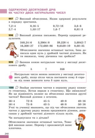240
ОДЕРЖУЄМО ДЕСЯТКОВИЙ ДРІБ
ЯК ЧАСТКУ ДВОХ НАТУРАЛЬНИХ ЧИСЕЛ
997 Виконай обчислення. Назви одержані результати
в порядку зростання.
7,2:4 0,16.5 0,72:18 3,6.6
2,7.4 1,53:17 1,6.7 0,81:3
998 Виконай ділення письмово. Перевір одержані ре-
зультати.
348,24:6 3,2064:8 39,228:4 5,6042:7
16,308:27 172,688:86 9,6520:19 8,68:35
Обчислюючи значення останньої частки, Інна до-
писала один нуль у дробовій частині діленого. Як
ти вважаєш, чому дівчинка так зробила?
999 Запиши кожне натуральне число у вигляді десят-
кового дробу.
5 7 358
Натуральне число можна записати у вигляді десятко-
вого дробу, якщо після числа поставити кому й спра-
ва від коми записати хоча б один нуль.
1000 Знайди значення частки в першому рядку кожно-
го стовпчика. Зістав вирази в стовпчику. Що змінилося?
Як ця відмінність вплине на обчислення значення другої
частки? Виконай ділення з остачею.
56:4 72:6 45:5 40:8 48:16
58:4 75:6 43:5 46:8 50:16
Учні та учениці вважають, що під час обчислення значень
часток у другому рядку можна продовжити ділення, допи-
савши у дробовій частині діленого кілька нулів.
Чи погоджуєшся ти з дітьми?
Обчислюючи значення останньої частки, Тимо-
фій виконав запис. Перевір і прокоментуй запис
хлопчика.
997
998
999
1000
 