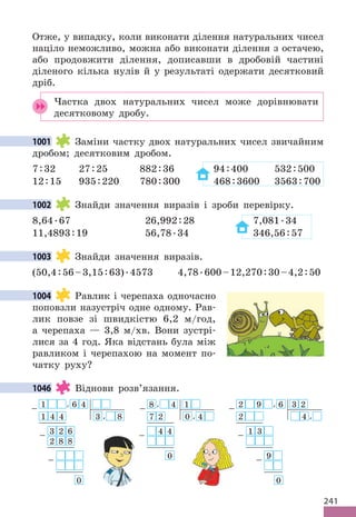 241
Отже, у випадку, коли виконати ділення натуральних чисел
націло неможливо, можна або виконати ділення з остачею,
або продовжити ділення, дописавши в дробовій частині
діленого кілька нулів й у результаті одержати десятковий
дріб.
Частка двох натуральних чисел може дорівнювати
десятковому дробу.
1001 Заміни частку двох натуральних чисел звичайним
дробом; десятковим дробом.
7:32 27:25 882:36 94:400 532:500
12:15 935:220 780:300 468:3600 3563:700
1002 Знайди значення виразів і зроби перевірку.
8,64.67 26,992:28 7,081.34
11,4893:19 56,78.34 346,56:57
1003 Знайди значення виразів.
(50,4:56–3,15:63).4573 4,78.600–12,270:30–4,2:50
1004 Равлик і черепаха одночасно
поповзли назустріч одне одному. Рав-
лик повзе зі швидкістю 6,2 м/год,
а черепаха — 3,8 м/хв. Вони зустрі-
лися за 4 год. Яка відстань була між
равликом і черепахою на момент по-
чатку руху?
1046 Віднови розв’язання.
2
− 9 , 6 3 2
2 4 ,
1
− 3
9
−
0
1
− , 6 4
1 4 4 3 , 8
3
− 2 6
2 8 8
−
0
8
− , 4 1
7 2 0 , 4
− 4 4
0
1001
1002
1003
1004
1046
 