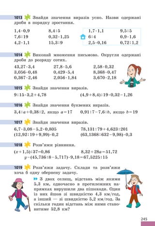 245
1013 Знайди значення виразів усно. Назви одержані
дроби в порядку зростання.
1,4.0,9 8,4:5 1,7.1,1 9,5:5
7,6:19 0,32.1,25 6:4 0,9.1,6
4,2.1,1 15,3:9 2,5.0,16 0,72:1,2
1014 Виконай множення письмово. Округли одержані
дроби до розряду сотих.
43,27.3,4 27,8.5,6 2,58.0,32
3,056.0,48 0,429.5,4 8,368.0,47
0,367.2,46 2,056.1,84 3,670.2,18
1015 Знайди значення виразів.
9:15.3,2+4,78 (4,9+8,4):19.0,32–1,26
1016 Знайди значення буквених виразів.
3,4:a+0,38:2, якщо a=17 0,91:7–7,6:b, якщо b=19
1017 Знайди значення виразів.
6,7.3,08–5,2.0,805 78,131:79+4,623:201
(12,92:19+9,99).0,2 (63,1368:632–9,98).0,3
1018 Розв’яжи рівняння.
(х+1,5):37=0,86 8,32+28а=51,72
y–(45,736:8–5,717).9,18=67,5225:15
1019 Розв’яжи задачу. Склади та розв’яжи
хоча б одну обернену задачу.
З двох селищ, відстань між якими
5,3 км, одночасно в протилежних на-
прямках вирушили два пішоходи. Один
із них йшов зі швидкістю 4,3 км/год,
а інший — зі швидкістю 5,2 км/год. За
скільки годин відстань між ними стано-
витиме 52,8 км?
1013
1014
1015
1016
1017
1018
1019 Розв’яжи задачу. Склади та розв’яжи
З двох селищ, відстань між якими
5,3 км, одночасно в протилежних на-
прямках вирушили два пішоходи. Один
із них йшов зі швидкістю 4,3 км/год,
а інший — зі швидкістю 5,2 км/год. За
скільки годин відстань між ними стано-
 