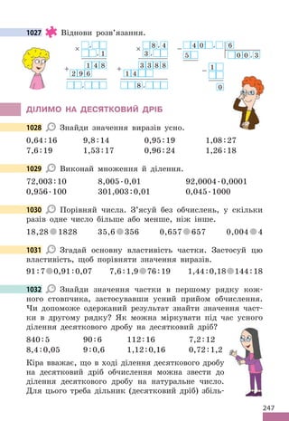 247
1027 Віднови розв’язання.
× ,
, 1
1
+ 4 8
2 9 6
,
× 8 , 4
3 ,
3
+ 3 8 8
1 4
8 ,
− 4 0 , 6
5 0 0 , 3
1
−
0
ДІЛИМО НА ДЕСЯТКОВИЙ ДРІБ
1028 Знайди значення виразів усно.
0,64:16 9,8:14 0,95:19 1,08:27
7,6:19 1,53:17 0,96:24 1,26:18
1029 Виконай множення й ділення.
72,003:10 8,005.0,01 92,0004.0,0001
0,956.100 301,003:0,01 0,045.1000
1030 Порівняй числа. З’ясуй без обчислень, у скільки
разів одне число більше або менше, ніж інше.
18,28 1828 35,6 356 0,657 657 0,004 4
1031 Згадай основну властивість частки. Застосуй цю
властивість, щоб порівняти значення виразів.
91:7 0,91:0,07 7,6:1,9 76:19 1,44:0,18 144:18
1032 Знайди значення частки в першому рядку кож-
ного стовпчика, застосувавши усний прийом обчислення.
Чи допоможе одержаний результат знайти значення част-
ки в другому рядку? Як можна міркувати під час усного
ділення десяткового дробу на десятковий дріб?
840:5 90:6 112:16 7,2:12
8,4:0,05 9:0,6 1,12:0,16 0,72:1,2
Кіра вважає, що в ході ділення десяткового дробу
на десятковий дріб обчислення можна звести до
ділення десяткового дробу на натуральне число.
Для цього треба дільник (десятковий дріб) збіль-
1027
1028
1029
1030
1031
1032
 