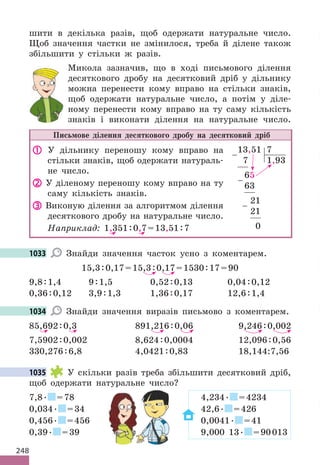 248
шити в декілька разів, щоб одержати натуральне число.
Щоб значення частки не змінилося, треба й ділене також
збільшити у стільки ж разів.
Микола зазначив, що в ході письмового ділення
десяткового дробу на десятковий дріб у дільнику
можна перенести кому вправо на стільки знаків,
щоб одержати натуральне число, а потім у діле-
ному перенести кому вправо на ту саму кількість
знаків і виконати ділення на натуральне число.
Письмове ділення десяткового дробу на десятковий дріб
 У дільнику переношу кому вправо на
стільки знаків, щоб одержати натураль-
не число.
 У діленому переношу кому вправо на ту
саму кількість знаків.
 Виконую ділення за алгоритмом ділення
десяткового дробу на натуральне число.
Наприклад: 1,351:0,7=13,51:7
13,51 7
7 1,93
65
63
21
21
0
−
−
−
1033 Знайди значення часток усно з коментарем.
15,3:0,17=15,3:0,17=1530:17=90
9,8:1,4 9:1,5 0,52:0,13 0,04:0,12
0,36:0,12 3,9:1,3 1,36:0,17 12,6:1,4
1034 Знайди значення виразів письмово з коментарем.
85,692:0,3 891,216:0,06 9,246:0,002
7,5902:0,002 8,624:0,0004 12,096:0,56
330,276:6,8 4,0421:0,83 18,144:7,56
1035 У скільки разів треба збільшити десятковий дріб,
щоб одержати натуральне число?
7,8. =78 4,234. =4234
0,034. =34 42,6. =426
0,456. =456 0,0041. =41
0,39. =39 9,000 13. =90013
можна перенести кому вправо на стільки знаків,
щоб одержати натуральне число, а потім у діле-
1033
1034
1035
4,234
4,234
=39 9,000 13
4,234
=34 42,6
=456 0,0041
=39 9,000 13
4,234
=34 42,6
=456 0,0041
=39 9,000 13
4,234
=34 42,6
=456 0,0041
=39 9,000 13
4,234
=34 42,6
=456 0,0041
=39 9,000 13
=34 42,6
=456 0,0041
=39 9,000 13
 