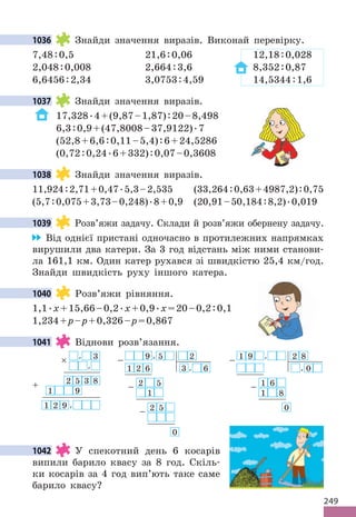 249
1036 Знайди значення виразів. Виконай перевірку.
7,48:0,5 21,6:0,06 12,18:0,028
2,048:0,008 2,664:3,6 8,352:0,87
6,6456:2,34 3,0753:4,59 14,5344:1,6
1037 Знайди значення виразів.
17,328.4+(9,87–1,87):20–8,498
6,3:0,9+(47,8008–37,9122).7
(52,8+6,6:0,11–5,4):6+24,5286
(0,72:0,24.6+332):0,07–0,3608
1038 Знайди значення виразів.
11,924:2,71+0,47.5,3–2,535 (33,264:0,63+4987,2):0,75
(5,7:0,075+3,73–0,248).8+0,9 (20,91–50,184:8,2).0,019
1039 Розв’яжи задачу. Склади й розв’яжи обернену задачу.
Від однієї пристані одночасно в протилежних напрямках
вирушили два катери. За 3 год відстань між ними станови-
ла 161,1 км. Один катер рухався зі швидкістю 25,4 км/год.
Знайди швидкість руху іншого катера.
1040 Розв’яжи рівняння.
1,1.x+15,66–0,2.x+0,9.x=20–0,2:0,1
1,234+p–p+0,326–p=0,867
1041 Віднови розв’язання.
× , 3
,
2
+ 5 3 8
1 9
1 2 9 ,
− 9 , 5 2
1 2 6 3 , 6
2
− 5
1
2
− 5
0
1
− 9 , 2 8
, 0
1
− 6
1 8
0
1042 У спекотний день 6 косарів
випили барило квасу за 8 год. Скіль-
ки косарів за 4 год вип’ють таке саме
барило квасу?
1036
1037
1038
1039
1040
1041
1042
 