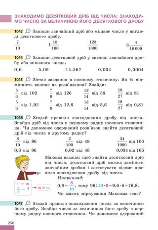 250
ЗНАХОДИМО ДЕСЯТКОВИЙ ДРІБ ВІД ЧИСЛА; ЗНАХОДИ-
МО ЧИСЛО ЗА ВЕЛИЧИНОЮ ЙОГО ДЕСЯТКОВОГО ДРОБУ
1043 Запиши звичайний дріб або мішане число у вигля-
ді десяткового дробу.
7
10
1
18
100
123
1000
3
4
10 000
1044 Запиши десятковий дріб у вигляді звичайного дро-
бу або мішаного числа.
0,6 5,09 14,567 0,034 0,0004
1045 Зістав завдання в кожному стовпчику. Як їх від-
мінність вплине на розв’язання? Знайди:
5
6
від 102
7
9
від 126
13
14
від 56
18
27
від 81
5
6
від 1,02
7
9
від 12,6
13
14
від 5,6
18
27
від 0,81
1046 Згадай правило знаходження дробу від числа.
Знайди дріб від числа в першому рядку кожного стовпчи-
ка. Чи допоможе одержаний розв’язок знайти десятковий
дріб від числа в другому рядку?
8
10
від 96
2
100
від 48
34
1000
від 106
0,8 від 96 0,02 від 48 0,034 від 106
Максим вважає: щоб знайти десятковий дріб
від числа, десятковий дріб можна замінити
звичайним дробом і застосувати відоме пра-
вило знаходження дробу від числа.
Наприклад:
0,8=
8
10
, тому 96:10.8=9,6.8=76,8.
Чи мають міркування Максима сенс?
1047 Згадай правило знаходження числа за величиною
його дробу. Знайди число за величиною його дробу в пер-
шому рядку кожного стовпчика. Чи допоможе одержаний
1043
1044
1045
1046
m:b.а
1 — m
a
b
— ?
1047
 