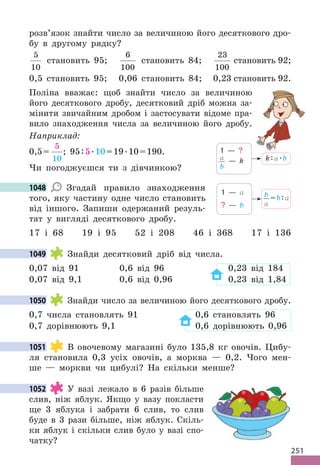 251
розв’язок знайти число за величиною його десяткового дро-
бу в другому рядку?
5
10
становить 95;
6
100
становить 84;
23
100
становить 92;
0,5 становить 95; 0,06 становить 84; 0,23 становить 92.
Поліна вважає: щоб знайти число за величиною
його десяткового дробу, десятковий дріб можна за-
мінити звичайним дробом і застосувати відоме пра-
вило знаходження числа за величиною його дробу.
Наприклад:
0,5=
5
10
; 95:5.10=19.10=190.
Чи погоджуєшся ти з дівчинкою?
1048 Згадай правило знаходження
того, яку частину одне число становить
від іншого. Запиши одержаний резуль-
тат у вигляді десяткового дробу.
17 і 68 19 і 95 52 і 208 46 і 368 17 і 136
1049 Знайди десятковий дріб від числа.
0,07 від 91 0,6 від 96 0,23 від 184
0,07 від 9,1 0,6 від 0,96 0,23 від 1,84
1050 Знайди число за величиною його десяткового дробу.
0,7 числа становлять 91 0,6 становлять 96
0,7 дорівнюють 9,1 0,6 дорівнюють 0,96
1051 В овочевому магазині було 135,8 кг овочів. Цибу-
ля становила 0,3 усіх овочів, а морква — 0,2. Чого мен-
ше — моркви чи цибулі? На скільки менше?
1052 У вазі лежало в 6 разів більше
слив, ніж яблук. Якщо у вазу покласти
ще 3 яблука і забрати 6 слив, то слив
буде в 3 рази більше, ніж яблук. Скіль-
ки яблук і скільки слив було у вазі спо-
чатку?
k:a.b
1 — ?
a
b
— k
1048
b
a
=b:a
1 — a
? — b
1049
1050
1051
1052
 