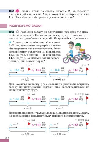 254
1062 Равлик повзе по стовпу висотою 20 м. Кожного
дня він підіймається на 2 м, а кожної ночі опускається на
1 м. За скільки днів равлик досягне вершини?
РОЗВ’ЯЗУЄМО ЗАДАЧІ
1063 Розв’яжи задачу на одночасний рух двох тіл назу-
стріч одне одному. Як зміна напрямку руху — навздогін —
вплине на розв’язання задачі? Скористайся підказками.
З двох селищ, відстань між якими
6,02 км, одночасно назустріч / навздо-
гін вирушили два велосипедисти. Один
велосипедист рухається зі швидкістю
15,3 км/год, а інший — зі швидкістю
14,8 км/год. За скільки годин велоси-
педисти опиняться поряд?
v1 =15,3
км
год v2 =14,8
км
год
s=6,02 км
t — ?
v1 =15,3
км
год v2 =14,8
км
год
s=6,02 км
t — ?
Для кожного випадку руху склади та розв’яжи обернену
задачу на знаходження відстані між велосипедистами на
момент початку руху.
v1 =15,3
км
год v2 =14,8
км
год
s — ?
t=0,2 год
s — ?
t=12,04 год
v1 =15,3
км
год v2 =14,8
км
год
Длякожноговипадкурухускладитарозв’яжиоберненузадачу
на знаходження швидкості руху першого велосипедиста.
v1 — ? v2 =14,8
км
год
s=6,02 км
t=0,2 год
s=6,02 км
t=12,04 год
v1 — ? v2 =14,8
км
год
1062
1063
 