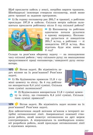 257
Щоб прокласти кабель у землі, потрібно вирити траншею.
Швейцарські інженери створили екскаватор, який може
рити траншеї за заданою програмою.
1) За годину екскаватор риє 205,7 м траншеї, а робітник
прокладає 197,8 м кабелю. Скільки метрів кабелю зали-
шиться прокласти робітнику після 3 год спільної роботи?
2) Екскаватор та робітник
одночасно почали рухатися
в одному напрямку. Екскава-
тор рухається зі швидкістю
205,7 м/год, а робітник — зі
швидкістю 197,8 м/год. Яка
відстань буде між ними за
3 год?
Склади та розв’яжи обернену задачу — на знаходження
часу спільної роботи / часу спільного руху; на знаходження
продуктивності праці екскаватора / швидкості руху екска-
ватора.
1073 Зістав задачі. Як відмінність за-
дач вплине на їх розв’язання? Розв’яжи
задачі.
1) На будівництво привезли 11,8 т су-
міші цементу та піску. За 4 год робітни-
ки використали 0,4 усієї суміші. Скільки
тонн суміші залишилося?
2) Будівельники використали 11,8 т суміші цемен-
ту та піску, що становить 0,4 усієї суміші. Скільки
тонн суміші привезли?
1074 Зістав задачі. Як відмінність задач вплине на їх
розв’язання? Розв’яжи задачі.
Для забезпечення людей якісним зв’язком в інтернеті по-
трібні оптоволоконні лінії. Американські компанії ство-
рили робота, який намотує оптоволокно на дріт мереж
електропередач. А нідерландська та швейцарська компа-
нії розробили робота, який прокладає оптоволоконні лінії
в підземних мережах.
1073
1074
 