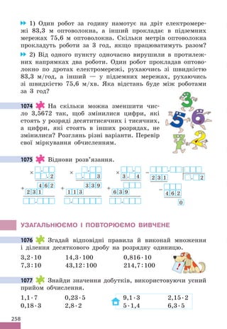 258
1) Один робот за годину намотує на дріт електромере-
жі 83,3 м оптоволокна, а інший прокладає в підземних
мережах 75,6 м оптоволокна. Скільки метрів оптоволокна
прокладуть роботи за 3 год, якщо працюватимуть разом?
2) Від одного пункту одночасно вирушили в протилеж-
них напрямках два роботи. Один робот прокладав оптово-
локно по дротах електромережі, рухаючись зі швидкістю
83,3 м/год, а інший — у підземних мережах, рухаючись
зі швидкістю 75,6 м/хв. Яка відстань буде між роботами
за 3 год?
1074 На скільки можна зменшити чис-
ло 3,5672 так, щоб змінилися цифри, які
стоять у розряді десятитисячних і тисячних,
а цифри, які стоять в інших розрядах, не
змінилися? Розглянь різні варіанти. Перевір
свої міркування обчисленням.
1075 Віднови розв’язання.
× ,
, 2
4
+ 6 2
2 3 1
,
× ,
, 3
3
+ 3 9
1 1 3
,
× ,
3 , 4
+
6 3 9
,
− ,
2 3 1 , 2
−
4 6 2
0
УЗАГАЛЬНЮЄМО І ПОВТОРЮЄМО ВИВЧЕНЕ
1076 Згадай відповідні правила й виконай множення
і ділення десяткового дробу на розрядну одиницю.
3,2.10 14,3.100 0,816.10
7,3:10 43,12:100 214,7:100
1077 Знайди значення добутків, використовуючи усний
прийом обчислення.
1,1.7 0,23.5 9,1.3 2,15.2
0,18.3 2,8.2 5.1,4 6,3.5
1074
1075
1076
!
1077
 