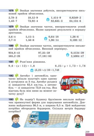 259
1078 Знайди значення добутків, використовуючи пись-
мовий прийом обчислення.
2,78.3 18,12.9 1,414.9 0,8249.2
1,43.7 73,92.4 82,635.3 64,134.6
1079 Знайди значення часток, використовуючи усний
прийом обчислення. Назви одержані результати в порядку
зростання.
3,6:4 5,15:5 0,64:18 1,26:6
2,7:3 1,56:6 1,96:14 0,108:12
1080 Знайди значення часток, використовуючи письмо-
вий прийом обчислення. Виконай перевірку.
934,8:41 97,35:59 0,4134:39
585,2:28 17,181:83 2,5004:47
1081 Розв’яжи рівняння.
9,6 – (х : 12) = 1,8 6,25 : у + 1,73 = 1,78
(3,23+с):10=1,748
1082 Автобус і автомобіль одно-
часно виїхали назустріч один одному
й зустрілися за 3 год. Автобус рухався
зі швидкістю 62,4 км/год, а автомо-
біль — зі швидкістю 73,8 км/год. Яка
відстань була між ними на момент по-
чатку руху?
1083 На подвір’ї будинку бруківкою виклали майдан-
чик прямокутної форми для паркування автомобілів. Дов-
жина майданчика 36,5 м, а ширина 6,5 м. Цей майданчик
потрібно обгородити бордюром. Скільки метрів бордюру
потрібно?
1078
1079
1080
1081
1082
1083
потрібно обгородити бордюром. Скільки метрів бордюру
 