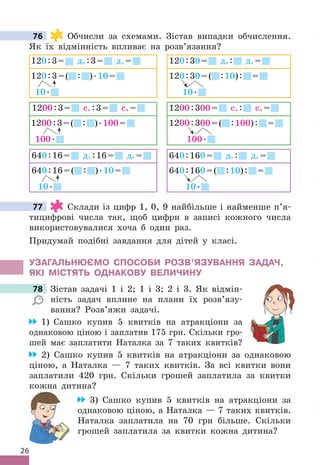 26
76 Обчисли за схемами . Зістав випадки обчислення .
Як їх відмінність впливає на розв’язання?
640:16= д .:16= д .=
640:16=( : ) .10=
10 .
640:160= д .: д .=
640:160=( :10): =
10 .
1200:3= с .:3= с .=
1200:3=( : ) .100=
100 .
1200:300= с .: с .=
1200:300=( :100): =
100 .
120:3= д .:3= д .=
120:3=( : ) .10=
10 .
120:30= д .: д .=
120:30=( :10): =
10 .
77 Склади із цифр 1, 0, 9 найбільше і найменше п’я-
тицифрові числа так, щоб цифри в записі кожного числа
використовувалися хоча б один раз .
Придумай подібні завдання для дітей у класі .
УЗАГАЛЬНЮЄМО СПОСОбИ РОЗВ’яЗУВАННя ЗАдАЧ,
яКІ МІСТяТЬ ОдНАКОВУ ВЕЛИЧИНУ
78 Зістав задачі 1 і 2; 1 і 3; 2 і 3 . Як відмін-
ність задач вплине на плани їх розв’язу-
вання? Розв’яжи задачі .
1) Сашко купив 5 квитків на атракціони за
однаковою ціною і заплатив 175 грн . Скільки гро-
шей має заплатити Наталка за 7 таких квитків?
2) Сашко купив 5 квитків на атракціони за однаковою
ціною, а Наталка — 7 таких квитків . За всі квитки вони
заплатили 420 грн . Скільки грошей заплатила за квитки
кожна дитина?
3) Сашко купив 5 квитків на атракціони за
однаковою ціною, а Наталка — 7 таких квитків .
Наталка заплатила на 70 грн більше . Скільки
грошей заплатила за квитки кожна дитина?
76
77
78 Зістав задачі 1 і 2; 1 і 3; 2 і 3 . Як відмін-
 