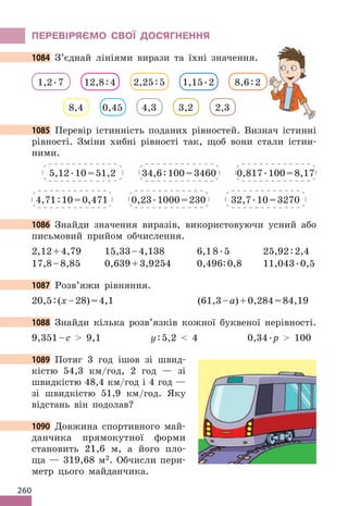260
ПЕРЕВІРЯЄМО СВОЇ ДОСЯГНЕННЯ
1084 З’єднай лініями вирази та їхні значення.
8,4 0,45 4,3 3,2 2,3
1,2.7 12,8:4 2,25:5 1,15.2 8,6:2
1085 Перевір істинність поданих рівностей. Визнач істинні
рівності. Зміни хибні рівності так, щоб вони стали істин-
ними.
5,12.10=51,2
4,71:10=0,471
34,6:100=3460
0,23.1000=230
0,817.100=8,17
32,7.10=3270
1086 Знайди значення виразів, використовуючи усний або
письмовий прийом обчислення.
2,12+4,79 15,33–4,138 6,18.5 25,92:2,4
17,8–8,85 0,639+3,9254 0,496:0,8 11,043.0,5
1087 Розв’яжи рівняння.
20,5:(х–28)=4,1 (61,3–а)+0,284=84,19
1088 Знайди кілька розв’язків кожної буквеної нерівності.
9,351–с  9,1 у:5,2  4 0,34.р  100
1089 Потяг 3 год ішов зі швид-
кістю 54,3 км/год, 2 год — зі
швидкістю 48,4 км/год і 4 год —
зі швидкістю 51,9 км/год. Яку
відстань він подолав?
1090 Довжина спортивного май-
данчика прямокутної форми
становить 21,6 м, а його пло-
ща — 319,68 м2. Обчисли пери-
метр цього майданчика.
1084 З’єднай лініями вирази та їхні значення.
1085 Перевір істинність поданих рівностей. Визнач істинні
1086 Знайди значення виразів, використовуючи усний або
1087 Розв’яжи рівняння.
1088 Знайди кілька розв’язків кожної буквеної нерівності.
1089
1090 Довжина спортивного май-
 