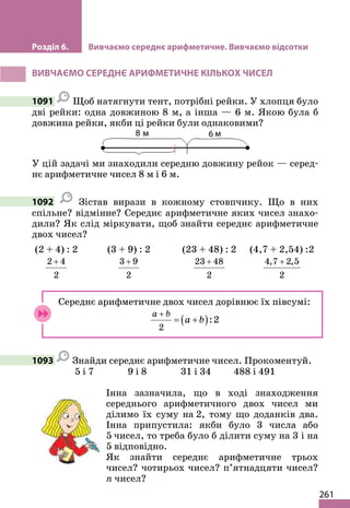 261
Розділ 6. Вивчаємо середнє арифметичне. Вивчаємо відсотки
ВИВЧАЄМО СЕРЕДНЄ АРИФМЕТИЧНЕ КІЛЬКОХ ЧИСЕЛ
1091 Щоб натягнути тент, потрібні рейки. У хлопця було
дві рейки: одна довжиною 8 м, а інша — 6 м. Якою була б
довжина рейки, якби ці рейки були однаковими?
У цій задачі ми знаходили середню довжину рейок — серед-
нє арифметичне чисел 8 м і 6 м.
1092 Зістав вирази в кожному стовпчику. Що в них
спільне? відмінне? Середнє арифметичне яких чисел знахо-
дили? Як слід міркувати, щоб знайти середнє арифметичне
двох чисел?
(2 + 4) : 2
2 4
2
+
(3 + 9) : 2
3 9
2
+
(23 + 48) : 2
23 48
2
+
(4,7 + 2,54) :2
4,7 2,5
2
+
Середнє арифметичне двох чисел дорівнює їх півсумі:
( )
2
:2
a b
a b
+
= +
1093 Знайди середнє арифметичне чисел. Прокоментуй.
5 і 7 9 і 8 31 і 34 488 і 491
Інна зазначила, що в ході знаходження
середнього арифметичного двох чисел ми
ділимо їх суму на 2, тому що доданків два.
Інна припустила: якби було 3 числа або
5 чисел, то треба було б ділити суму на 3 і на
5 відповідно.
Як знайти середнє арифметичне трьох
чисел? чотирьох чисел? п’ятнадцяти чисел?
n чисел?
 