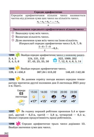 262
Середнє арифметичне
Середнім арифметичним кількох чисел називається
частка від ділення суми цих чисел на кількість чисел.
1 2 3 ... n
a a
n
a a
+ + + +
Знаходження середнього арифметичного кількох чисел
 Знаходжу суму всіх чисел.
 Визначаю кількість чисел.
 Ділю значення суми всіх чисел на їхню кількість.
Наприклад: середнє арифметичне чисел 5, 6, 7, 8:
5 6 7 8
4
6,5
+ + +
= .
1094 Знайди середнє арифметичне чисел у кожному рядку.
3, 4, 5 124, 131, 153 322, 1000, 202
3, 4, 5, 6 37, 43, 25, 35, 50 7, 12, 8, 4, 6, 5, 14
1095 Знайди середнє арифметичне чисел.
128, 4 і 456,3 367,84 і 513,32 146,43 і 142,56
1096 За даними сервісу погоди визнач середню темпе-
ратуру протягом другої половини дня 3 листопада 2021 року
в м. Одесі.
1097 За годину перший робітник прокопав 5,4 м тран-
шеї, другий — 6,3 м, третій — 5,8 м, четвертий — 6,5 м.
Визнач середню продуктивність праці робітників.
1098 Середнє арифметичне трьох чисел дорівнює 13.
Знайди значення суми цих чисел.
 
