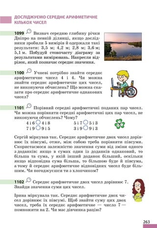 263
ДОСЛІДЖУЄМО СЕРЕДНЄ АРИФМЕТИЧНЕ
КІЛЬКОХ ЧИСЕЛ
1099 Визнач середню глибину річки
Дніпро на певній ділянці, якщо дослід-
ники зробили 5 вимірів й одержали такі
результати: 3,5 м; 4,2 м; 2,8 м; 3,6 м;
5,1 м. Побудуй стовпчасту діаграму за
результатами вимірювань. Накресли від-
різок, який позначає середнє значення.
1100 Учневі потрібно знайти середнє
арифметичне чисел 4 і 4. Чи можна
знайти середнє арифметичне цих чисел,
не виконуючи обчислень? Що можна ска-
зати про середнє арифметичне однакових
чисел?
1101 Порівняй середні арифметичні поданих пар чисел.
Чи можна порівняти середні арифметичні цих пар чисел, не
виконуючи обчислень? Чому?
4 і 6 4 і 8 5 і 7 5 і 3
7 і 9 9 і 5 3 і 9 9 і 3
Сергій міркував так. Середнє арифметичне двох чисел дорів-
нює їх півсумі, отже, між собою треба порівняти півсуми.
Скористаємося залежністю значення суми від зміни одного
з доданків: якщо в сумах один із доданків однаковий, то
більша та сума, у якій інший доданок більший, оскільки
якщо відповідна сума більша, то більшою буде й півсума,
а тому й середнє арифметичне відповідних чисел буде біль-
шим. Чи погоджуєшся ти з хлопчиком?
1102 Середнє арифметичне двох чисел дорівнює 7.
Знайди значення суми цих чисел.
Ірина міркувала так. Середнє арифметичне двох чи-
сел дорівнює їх півсумі. Щоб знайти суму цих двох
чисел, треба їх середнє арифметичне — число 7 —
помножити на 2. Чи має дівчинка рацію?
 