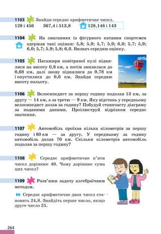 264
1103 Знайди середнє арифметичне чисел.
128 і 456 367,4 і 513,8 128,146 і 143
1104 На змаганнях із фігурного катання спортсмен
одержав такі оцінки: 5,8; 5,9; 5,7; 5,9; 6,0; 5,7; 5,9;
6,0; 5,7; 5,9; 5,8; 6,0. Визнач середню оцінку.
1105 Пасажири повітряної кулі підня-
лися на висоту 0,8 км, а потім знизилася до
0,68 км, далі знову піднялися до 0,78 км
і опустилися до 0,6 км. Знайди середню
висоту польоту.
1106 Велосипедист за першу годину подолав 13 км, за
другу — 14 км, а за третю — 9 км. Яку відстань у середньому
велосипедист долав за годину? Побудуй стовпчасту діаграму
за поданими даними. Проілюструй відрізком середнє
значення.
1107 Автомобіль проїхав кілька кілометрів за першу
годину і 80 км — за другу. У середньому за годину
автомобіль долав 70 км. Скільки кілометрів автомобіль
подолав за першу годину?
1108 Середнє арифметичне п’яти
чисел дорівнює 40. Чому дорівнює сума
цих чисел?
1109 Розв’яжи задачу алгебраїчним
методом.
Середнє арифметичне двох чисел ста-
новить 24,8. Знайдіть перше число, якщо
друге число 25.
 