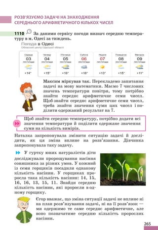 265
РОЗВ’ЯЗУЄМО ЗАДАЧІ НА ЗНАХОДЖЕННЯ
СЕРЕДНЬОГО АРИФМЕТИЧНОГО КІЛЬКОХ ЧИСЕЛ
1110 За даними сервісу погоди визнач середню темпера-
туру в м. Одесі за тиждень.
Максим міркував так. Перекладемо запитання
задачі на мову математики. Маємо 7 числових
значень температури повітря, тому потрібно
знайти середнє арифметичне семи чисел.
Щоб знайти середнє арифметичне семи чисел,
треба знайти значення суми цих чисел і по-
ділити одержаний результат на 7.
Щоб знайти середню температуру, потрібно додати всі
значення температури й поділити одержане значення
суми на кількість вимірів.
Наталка запропонувала змінити ситуацію задачі й дослі-
дити, як ця зміна вплине на розв’язання. Дівчинка
запропонувала таку задачу.
У гуртку юних натуралістів діти
досліджували пророщування насіння
соняшника за різних умов. У кожний
із семи горщиків посадили однакову
кількість насінин. У горщиках про-
росла така кількість насінин: 14, 15,
16, 16, 13, 15, 11. Знайди середню
кількість насінин, які проросли в од-
ному горщику.
Єгор вважає, що зміна ситуації задачі не вплине ні
на план розв’язування задачі, ні на її розв’язок —
ми одержимо те саме середнє арифметичне, але
воно позначатиме середню кількість пророслих
насінин.
 