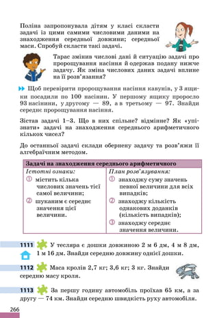 266
Поліна запропонувала дітям у класі скласти
задачі із цими самими числовими даними на
знаходження середньої довжини; середньої
маси. Спробуй скласти такі задачі.
Тарас змінив числові дані й ситуацію задачі про
пророщування насіння й одержав подану нижче
задачу. Як зміна числових даних задачі вплине
на її розв’язання?
Щоб перевірити пророщування насіння кавунів, у 3 ящи-
ки посадили по 100 насінин. У першому ящику проросло
93 насінини, у другому — 89, а в третьому — 97. Знайди
середнє пророщування насіння.
Зістав задачі 1–3. Що в них спільне? відмінне? Як «упі-
знати» задачі на знаходження середнього арифметичного
кількох чисел?
До останньої задачі склади обернену задачу та розв’яжи її
алгебраїчним методом.
Задачі на знаходження середнього арифметичного
Істотні ознаки:
 містить кілька
числових значень тієї
самої величини;
 шуканим є середнє
значення цієї
величини.
План розв’язування:
 знаходжу суму значень
певної величини для всіх
випадків;
 знаходжу кількість
однакових доданків
(кількість випадків);
 знаходжу середнє
значення величини.
1111 У тесляра є дошки довжиною 2 м 6 дм, 4 м 8 дм,
1 м 16 дм. Знайди середню довжину однієї дошки.
1112 Маса кролів 2,7 кг; 3,6 кг; 3 кг. Знайди
середню масу кроля.
1113 За першу годину автомобіль проїхав 65 км, а за
другу — 74 км. Знайди середню швидкість руху автомобіля.
 