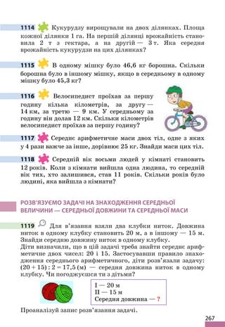 267
1114 Кукурудзу вирощували на двох ділянках. Площа
кожної ділянки 1 га. На першій ділянці врожайність стано-
вила 2 т з гектара, а на другій — 3 т. Яка середня
врожайність кукурудзи на цих ділянках?
1115 В одному мішку було 46,6 кг борошна. Скільки
борошна було в іншому мішку, якщо в середньому в одному
мішку було 45,3 кг?
1116 Велосипедист проїхав за першу
годину кілька кілометрів, за другу —
14 км, за третю — 9 км. У середньому за
годину він долав 12 км. Скільки кілометрів
велосипедист проїхав за першу годину?
1117 Середнє арифметичне маси двох тіл, одне з яких
у 4 рази важче за інше, дорівнює 25 кг. Знайди маси цих тіл.
1118 Середній вік восьми людей у кімнаті становить
12 років. Коли з кімнати вийшла одна людина, то середній
вік тих, хто залишився, став 11 років. Скільки років було
людині, яка вийшла з кімнати?
РОЗВ’ЯЗУЄМО ЗАДАЧІ НА ЗНАХОДЖЕННЯ СЕРЕДНЬОЇ
ВЕЛИЧИНИ — СЕРЕДНЬОЇ ДОВЖИНИ ТА СЕРЕДНЬОЇ МАСИ
1119 Для в’язання взяли два клубки ниток. Довжина
ниток в одному клубку становить 20 м, а в іншому — 15 м.
Знайди середню довжину ниток в одному клубку.
Діти визначили, що в цій задачі треба знайти середнє ариф-
метичне двох чисел: 20 і 15. Застосувавши правило знахо-
дження середнього арифметичного, діти розв’язали задачу:
(20 + 15) : 2 = 17,5 (м) — середня довжина ниток в одному
клубку. Чи погоджуєшся ти з дітьми?
I — 20 м
II — 15 м
Середня довжина — ?
Проаналізуй запис розв’язання задачі.
 