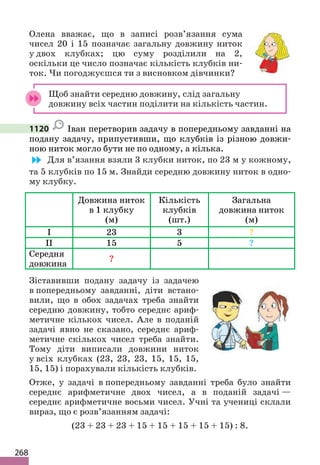 268
Олена вважає, що в записі розв’язання сума
чисел 20 і 15 позначає загальну довжину ниток
у двох клубках; цю суму розділили на 2,
оскільки це число позначає кількість клубків ни-
ток. Чи погоджуєшся ти з висновком дівчинки?
Щоб знайти середню довжину, слід загальну
довжину всіх частин поділити на кількість частин.
1120 Іван перетворив задачу в попередньому завданні на
подану задачу, припустивши, що клубків із різною довжи-
ною ниток могло бути не по одному, а кілька.
Для в’язання взяли 3 клубки ниток, по 23 м у кожному,
та 5 клубків по 15 м. Знайди середню довжину ниток в одно-
му клубку.
Довжина ниток
в 1 клубку
(м)
Кількість
клубків
(шт.)
Загальна
довжина ниток
(м)
I 23 3 ?
II 15 5 ?
Середня
довжина
?
Зіставивши подану задачу із задачею
в попередньому завданні, діти встано-
вили, що в обох задачах треба знайти
середню довжину, тобто середнє ариф-
метичне кількох чисел. Але в поданій
задачі явно не сказано, середнє ариф-
метичне скількох чисел треба знайти.
Тому діти виписали довжини ниток
у всіх клубках (23, 23, 23, 15, 15, 15,
15, 15) і порахували кількість клубків.
Отже, у задачі в попередньому завданні треба було знайти
середнє арифметичне двох чисел, а в поданій задачі —
середнє арифметичне восьми чисел. Учні та учениці склали
вираз, що є розв’язанням задачі:
(23 + 23 + 23 + 15 + 15 + 15 + 15 + 15) : 8.
 