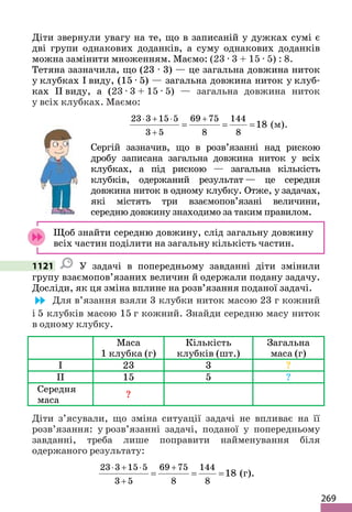 269
Діти звернули увагу на те, що в записаній у дужках сумі є
дві групи однакових доданків, а суму однакових доданків
можна замінити множенням. Маємо: (23 ∙ 3 + 15 ∙ 5) : 8.
Тетяна зазначила, що (23 ∙ 3) — це загальна довжина ниток
у клубках I виду, (15 ∙ 5) — загальна довжина ниток у клуб-
ках ІІ виду, а (23 ∙ 3 + 15 ∙ 5) — загальна довжина ниток
у всіх клубках. Маємо:
23 3 15 5 69 75 144
3 5 8 8
18
⋅ + ⋅ +
+
= = = (м).
Сергій зазначив, що в розв’язанні над рискою
дробу записана загальна довжина ниток у всіх
клубках, а під рискою — загальна кількість
клубків, одержаний результат — це середня
довжина ниток в одному клубку. Отже, у задачах,
які містять три взаємопов’язані величини,
середню довжину знаходимо за таким правилом.
Щоб знайти середню довжину, слід загальну довжину
всіх частин поділити на загальну кількість частин.
1121 У задачі в попередньому завданні діти змінили
групу взаємопов’язаних величин й одержали подану задачу.
Досліди, як ця зміна вплине на розв’язання поданої задачі.
Для в’язання взяли 3 клубки ниток масою 23 г кожний
і 5 клубків масою 15 г кожний. Знайди середню масу ниток
в одному клубку.
Маса
1 клубка (г)
Кількість
клубків (шт.)
Загальна
маса (г)
I 23 3 ?
II 15 5 ?
Середня
маса
?
Діти з’ясували, що зміна ситуації задачі не впливає на її
розв’язання: у розв’язанні задачі, поданої у попередньому
завданні, треба лише поправити найменування біля
одержаного результату:
23 3 15 5 69 75 144
3 5 8 8
18
⋅ + ⋅ +
+
= = = (г).
 