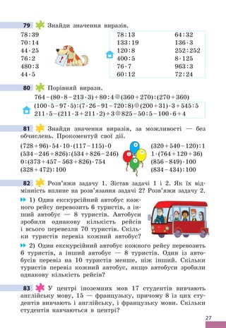 27
79 Знайди значення виразів .
78:39 78:13 64:32
70:14 133:19 136 .3
44 .25 120:8 252:252
76:2 400:5 8 .125
480:3 76 .7 963:3
44 .5 60:12 72:24
80 Порівняй вирази .
764–(80 .8–213 .3)+80:4 (360+270):(270+360)
(100 .5–97 .5):(7 .26–91–720:8) (200+31) .3+545:5
211 .5–(211 .3+211 .2)+3 825–50:5–100 .6+4
81 Знайди значення виразів, за можливості — без
обчислень . Прокоментуй свої дії .
(728+96) .54 .10 .(117–115) .0 (320+540–120):1
(534–246+826):(534+826–246) 1 .(764+120+36)
0:(373+457–563+826) .754 (856–849) .100
(328+472):100 (834–434):100
82 Розв’яжи задачу 1 . Зістав задачі 1 і 2 . Як їх від-
мінність вплине на розв’язання задачі 2? Розв’яжи задачу 2 .
1) Один екскурсійний автобус кож-
ного рейсу перевозить 6 туристів, а ін-
ший автобус — 8 туристів . Автобуси
зробили однакову кількість рейсів
і всього перевезли 70 туристів . Скіль-
ки туристів перевіз кожний автобус?
2) Один екскурсійний автобус кожного рейсу перевозить
6 туристів, а інший автобус — 8 туристів . Один із авто-
бусів перевіз на 10 туристів менше, ніж інший . Скільки
туристів перевіз кожний автобус, якщо автобуси зробили
однакову кількість рейсів?
83 У центрі іноземних мов 17 студентів вивчають
англійську мову, 15 — французьку, причому 8 із цих сту-
дентів вивчають і англійську, і французьку мови . Скільки
студентів навчаються в центрі?
79
25 120
2 400
3 76
!
80
81
0 (320+540–120)
(534+826–246) 1
754 (856–849)
100 (834–434)
+
−
 .
:
82
83
 