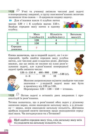 270
1122 Учні та учениці змінили числові дані задачі
в попередньому завданні, а групу взаємопов’язаних величин
залишили тією самою — й одержали подану задачу.
Для в’язання взяли 4 клубки ниток
масою 120 г і 6 клубків масою 150 г.
Знайди середню масу ниток в одному
клубку.
Маса
1 клубка (г)
Кількість
клубків (шт.)
Загальна
маса (г)
I 120 4 ?
II 150 6 ?
Середня
довжина
?
Олена зазначила, що в поданій задачі, як і в по-
передній, треба знайти середню масу клубка
ниток, але числові дані в задачах різні. Дівчина
вважає, що ця зміна не вплине на план розв’я-
зування задачі, але в розв’язанні попередньої
задачі треба змінити числа:
120 4 150 6 480 900 1380
4 6 10 10
138
⋅ + ⋅ +
+
= = = (г).
Максим запропонував оцінити знайдене числове
значення — у поданій задачі воно має бути
в проміжку від 120 до 150.
Перевіримо: 120  138  150 — істинно.
1123 Зістав задачі в останніх двох завданнях і про-
аналізуй їх розв’язання.
Тетяна зазначила, що в розв’язанні обох задач у діленому
записано вираз, яким знаходили загальну масу, а в дільни-
ку — вираз, яким знаходили загальну кількість. Дівчинка
зробила поданий нижче висновок щодо знаходження серед-
ньої маси. Чи погоджуєшся ти з Тетяною?
Щоб знайти середню масу тіла, слід загальну масу всіх
тіл поділити на загальну кількість тіл.
 