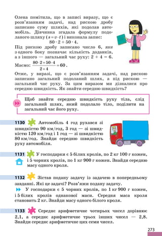 273
Олена помітила, що в записі виразу, що є
розв’язанням задачі, над рискою дробу
записано суму шляхів, які подолав авто-
мобіль. Дівчинка згадала формулу подо-
ланого шляху (s v t
= ⋅ ) і виконала запис:
80 ∙ 2 + 50 ∙ 4.
Під рискою дробу записано число 6, яке
з одного боку позначає кількість доданків,
а з іншого — загальний час руху: 2 + 4 = 6.
Маємо:
80 2 50 4
2 4
60
⋅ + ⋅
+
= .
Отже, у виразі, що є розв’язанням задачі, над рискою
записано загальний подоланий шлях, а під рискою —
загальний час руху. За цим виразом ми дізналися про
середню швидкість. Як знайти середню швидкість?
Щоб знайти середню швидкість руху тіла, слід
загальний шлях, який подолало тіло, поділити на
загальний час його руху.
1130 Автомобіль 4 год рухався зі
швидкістю 90 км/год, 3 год — зі швид-
кістю 120 км/год і 1 год — зі швидкістю
80 км/год. Знайди середню швидкість
руху автомобіля.
1131 У господарки є 5 білих кролів, по 2 кг 100 г кожен,
і 5 чорних кролів, по 1 кг 900 г кожен. Знайди середню
масу одного кроля.
1132 Зістав подану задачу із задачею в попередньому
завданні. Які це задачі? Розв’яжи подану задачу.
У господарки є 5 чорних кролів, по 1 кг 900 г кожен,
і 5 білих кролів однакової маси. Середня маса кроля
становить 2 кг. Знайди масу одного білого кроля.
1133 Середнє арифметичне чотирьох чисел дорівнює
2,1, а середнє арифметичне трьох інших чисел — 2,8.
Знайди середнє арифметичне цих семи чисел.
 