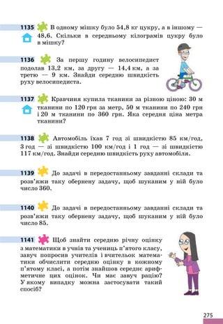 275
1135 В одному мішку було 54,8 кг цукру, а в іншому —
48,6. Скільки в середньому кілограмів цукру було
в мішку?
1136 За першу годину велосипедист
подолав 13,2 км, за другу — 14,4 км, а за
третю — 9 км. Знайди середню швидкість
руху велосипедиста.
1137 Кравчиня купила тканини за різною ціною: 30 м
тканини по 120 грн за метр, 50 м тканини по 240 грн
і 20 м тканини по 360 грн. Яка середня ціна метра
тканини?
1138 Автомобіль їхав 7 год зі швидкістю 85 км/год,
3 год — зі швидкістю 100 км/год і 1 год — зі швидкістю
117 км/год. Знайди середню швидкість руху автомобіля.
1139 До задачі в передостанньому завданні склади та
розв’яжи таку обернену задачу, щоб шуканим у ній було
число 360.
1140 До задачі в передостанньому завданні склади та
розв’яжи таку обернену задачу, щоб шуканим у ній було
число 85.
1141 Щоб знайти середню річну оцінку
з математики в учнів та учениць п’ятого класу,
завуч попросив учителів і вчительок матема-
тики обчислити середню оцінку в кожному
п’ятому класі, а потім знайшов середнє ариф-
метичне цих оцінок. Чи має завуч рацію?
У якому випадку можна застосувати такий
спосіб?
 