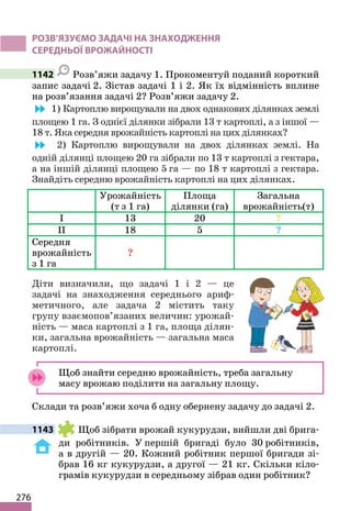 276
РОЗВ’ЯЗУЄМО ЗАДАЧІ НА ЗНАХОДЖЕННЯ
СЕРЕДНЬОЇ ВРОЖАЙНОСТІ
1142 Розв’яжи задачу 1. Прокоментуй поданий короткий
запис задачі 2. Зістав задачі 1 і 2. Як їх відмінність вплине
на розв’язання задачі 2? Розв’яжи задачу 2.
1) Картоплю вирощували на двох однакових ділянках землі
площею 1 га. З однієї ділянки зібрали 13 т картоплі, а з іншої —
18 т. Яка середня врожайність картоплі на цих ділянках?
2) Картоплю вирощували на двох ділянках землі. На
одній ділянці площею 20 га зібрали по 13 т картоплі з гектара,
а на іншій ділянці площею 5 га — по 18 т картоплі з гектара.
Знайдіть середню врожайність картоплі на цих ділянках.
Урожайність
(т з 1 га)
Площа
ділянки (га)
Загальна
врожайність(т)
І 13 20 ?
ІІ 18 5 ?
Середня
врожайність
з 1 га
?
Діти визначили, що задачі 1 і 2 — це
задачі на знаходження середнього ариф-
метичного, але задача 2 містить таку
групу взаємопов’язаних величин: урожай-
ність — маса картоплі з 1 га, площа ділян-
ки, загальна врожайність — загальна маса
картоплі.
Щоб знайти середню врожайність, треба загальну
масу врожаю поділити на загальну площу.
Склади та розв’яжи хоча б одну обернену задачу до задачі 2.
1143 Щоб зібрати врожай кукурудзи, вийшли дві брига-
ди робітників. У першій бригаді було 30 робітників,
а в другій — 20. Кожний робітник першої бригади зі-
брав 16 кг кукурудзи, а другої — 21 кг. Скільки кіло-
грамів кукурудзи в середньому зібрав один робітник?
 