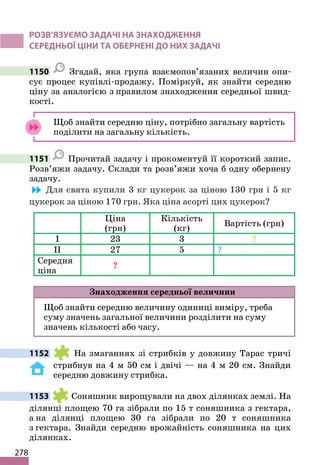 278
РОЗВ’ЯЗУЄМО ЗАДАЧІ НА ЗНАХОДЖЕННЯ
СЕРЕДНЬОЇ ЦІНИ ТА ОБЕРНЕНІ ДО НИХ ЗАДАЧІ
1150 Згадай, яка група взаємопов’язаних величин опи-
сує процес купівлі-продажу. Поміркуй, як знайти середню
ціну за аналогією з правилом знаходження середньої швид-
кості.
Щоб знайти середню ціну, потрібно загальну вартість
поділити на загальну кількість.
1151 Прочитай задачу і прокоментуй її короткий запис.
Розв’яжи задачу. Склади та розв’яжи хоча б одну обернену
задачу.
Для свята купили 3 кг цукерок за ціною 130 грн і 5 кг
цукерок за ціною 170 грн. Яка ціна асорті цих цукерок?
Ціна
(грн)
Кількість
(кг)
Вартість (грн)
І 23 3 ?
ІІ 27 5 ?
Середня
ціна
?
Знаходження середньої величини
Щоб знайти середню величину одиниці виміру, треба
суму значень загальної величини розділити на суму
значень кількості або часу.
1152 На змаганнях зі стрибків у довжину Тарас тричі
стрибнув на 4 м 50 см і двічі — на 4 м 20 см. Знайди
середню довжину стрибка.
1153 Соняшник вирощували на двох ділянках землі. На
ділянці площею 70 га зібрали по 15 т соняшника з гектара,
а на ділянці площею 30 га зібрали по 20 т соняшника
з гектара. Знайди середню врожайність соняшника на цих
ділянках.
 