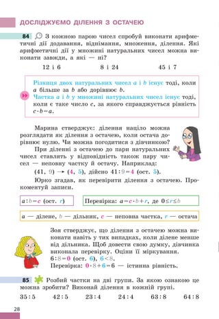 28
дОСЛІджУЄМО дІЛЕННя З ОСТАЧЕЮ
84 З кожною парою чисел спробуй виконати арифме-
тичні дії додавання, віднімання, множення, ділення . Які
арифметичні дії у множині натуральних чисел можна ви-
конати завжди, а які — ні?
12 і 6 8 і 24 45 і 7
Різниця двох натуральних чисел a і b існує тоді, коли
a більше за b або дорівнює b .
Частка a і b у множині натуральних чисел існує тоді,
коли є таке число c, за якого cправджується рівність
c .b=a .
Марина стверджує: ділення націло можна
розглядати як ділення з остачею, коли остача до-
рівнює нулю . Чи можна погодитися з дівчинкою?
При діленні з остачею до пари натуральних
чисел ставлять у відповідність також пару чи-
сел — неповну частку й остачу . Наприклад:
(41, 9) (4, 5), дійсно 41:9=4 (ост . 5) .
Юрко згадав, як перевірити ділення з остачею . Про-
коментуй записи .
a:b=c (ост . r) Перевірка: a=c .b+r, де 0≤r≤b
a — ділене, b — дільник, c — неповна частка, r — остача
Зоя стверджує, що ділення з остачею можна ви-
конати навіть у тих випадках, коли ділене менше
від дільника . Щоб довести свою думку, дівчинка
виконала перевірку . Оціни її міркування .
6:8=0 (ост . 6), 68 .
Перевірка: 0 .8+6=6 — істинна рівність .
85 Розбий частки на дві групи . За якою ознакою це
можна зробити? Виконай ділення в кожній групі .
35 : 5 42 : 5 23 : 4 24 : 4 63 : 8 64 : 8
84
85
 