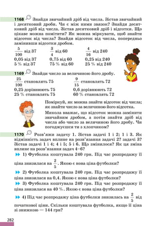 282
1168 Знайди звичайний дріб від числа. Зістав звичайний
і десятковий дроби. Чи є між ними звязок? Знайди десят-
ковий дріб від числа. Зістав десятковий дріб і відсотки. Що
цікаве можна помітити? Як можна міркувати, щоб знайти
відсоток від числа? Знайди відсоток від числа, попередньо
замінивши відсотки дробом.
5
100
від 37
3
4
від 60
4
16
від 240
0,05 від 37 0,75 від 60 0,25 від 240
5 % від 37 75 % від 60 25 % від 240
1169 Знайди число за величиною його дробу.
25
100
становлять 75
9
15
становлять 72
0,25 дорівнюють 75 0,6 дорівнюють 72
25 % становлять 75 60 % становлять 72
Поміркуй, як можна знайти відсоток від числа;
як знайти число за величиною його відсотка.
Микола вважає, що відсоток можна замінити
звичайним дробом, а потім знайти дріб від
числа або число за величиною його дробу. Чи
погоджуєшся ти з хлопчиком?
1170 Розв’яжи задачу 1. Зістав задачі 1 і 2; 1 і 3. Як
відмінність задач вплине на розв’язання задачі 2? задачі 3?
Зістав задачі 1 і 4; 4 і 5; 5 і 6. Що змінилося? Як ця зміна
вплине на розв’язання задач 4–6?
1) Футболка коштувала 240 грн. Під час розпродажу її
ціна знизилася на
2
5
. Якою є нова ціна футболки?
2) Футболка коштувала 240 грн. Під час розпродажу її
ціна знизилася на 0,4. Якою є нова ціна футболки?
3) Футболка коштувала 240 грн. Під час розпродажу її
ціна знизилася на 40 %. Якою є нова ціна футболки?
4) Під час розпродажу ціна футболки знизилась на
2
5
від
початкової ціни. Скільки коштувала футболка, якщо її ціна
зі знижкою — 144 грн?
 