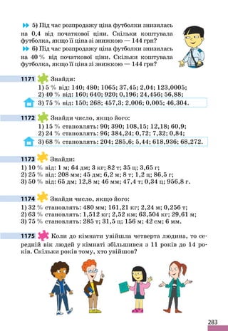 283
5) Під час розпродажу ціна футболки знизилась
на 0,4 від початкової ціни. Скільки коштувала
футболка, якщо її ціна зі знижкою — 144 грн?
6) Під час розпродажу ціна футболки знизилась
на 40 % від початкової ціни. Скільки коштувала
футболка, якщо її ціна зі знижкою — 144 грн?
1171 Знайди:
1) 5 % від: 140; 480; 1065; 37,45; 2,04; 123,0005;
2) 40 % від: 160; 640; 920; 0,196; 24,456; 56,88;
3) 75 % від: 150; 268; 457,3; 2,006; 0,005; 46,304.
1172 Знайди число, якщо його:
1) 15 % становлять: 90; 390; 108,15; 12,18; 60,9;
2) 24 % становлять: 96; 384,24; 0,72; 7,32; 0,84;
3) 68 % становлять: 204; 285,6; 5,44; 618,936; 68,272.
1173 Знайди:
1) 10 % від: 1 м; 64 дм; 3 кг; 82 т; 35 ц; 3,65 г;
2) 25 % від: 208 мм; 45 дм; 6,2 м; 8 т; 1,2 ц; 86,5 г;
3) 50 % від: 65 дм; 12,8 м; 46 мм; 47,4 т; 0,34 ц; 956,8 г.
1174 Знайди число, якщо його:
1) 32 % становлять: 480 мм; 161,21 кг; 2,24 м; 0,256 т;
2) 63 % становлять: 1,512 кг; 2,52 км; 63,504 кг; 29,61 м;
3) 75 % становлять: 285 т; 31,5 ц; 156 м; 42 см; 6 мм.
1175 Коли до кімнати увійшла четверта людина, то се-
редній вік людей у кімнаті збільшився з 11 років до 14 ро-
ків. Скільки років тому, хто увійшов?
 