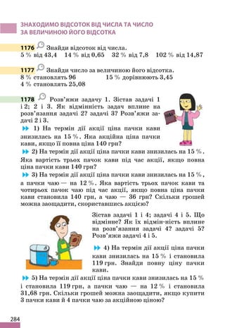284
ЗНАХОДИМО ВІДСОТОК ВІД ЧИСЛА ТА ЧИСЛО
ЗА ВЕЛИЧИНОЮ ЙОГО ВІДСОТКА
1176 Знайди відсоток від числа.
5 % від 43,4 14 % від 0,65 32 % від 7,8 102 % від 14,87
1177 Знайди число за величиною його відсотка.
8 % становлять 96 15 % дорівнюють 3,45
4 % становлять 25,08
1178 Розв’яжи задачу 1. Зістав задачі 1
і 2; 2 і 3. Як відмінність задач вплине на
розв’язання задачі 2? задачі 3? Розв’яжи за-
дачі 2 і 3.
1) На термін дії акції ціна пачки кави
знизилась на 15 %. Яка акційна ціна пачки
кави, якщо її повна ціна 140 грн?
2) На термін дії акції ціна пачки кави знизилась на 15 %.
Яка вартість трьох пачок кави під час акції, якщо повна
ціна пачки кави 140 грн?
3) На термін дії акції ціна пачки кави знизилась на 15 %,
а пачки чаю — на 12 %. Яка вартість трьох пачок кави та
чотирьох пачок чаю під час акції, якщо повна ціна пачки
кави становила 140 грн, а чаю — 36 грн? Скільки грошей
можна заощадити, скориставшись акцією?
Зістав задачі 1 і 4; задачі 4 і 5. Що
відмінне? Як їх відмін-ність вплине
на розв’язання задачі 4? задачі 5?
Розв’яжи задачі 4 і 5.
4) На термін дії акції ціна пачки
кави знизилась на 15 % і становила
119 грн. Знайди повну ціну пачки
кави.
5) На термін дії акції ціна пачки кави знизилась на 15 %
і становила 119 грн, а пачки чаю — на 12 % і становила
31,68 грн. Скільки грошей можна заощадити, якщо купити
3 пачки кави й 4 пачки чаю за акційною ціною?
 