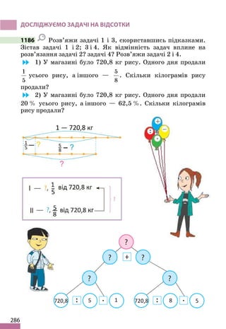 286
ДОСЛІДЖУЄМО ЗАДАЧІ НА ВІДСОТКИ
1186 Розв’яжи задачі 1 і 3, скориставшись підказками.
Зістав задачі 1 і 2; 3 і 4. Як відмінність задач вплине на
розв’язання задачі 2? задачі 4? Розв’яжи задачі 2 і 4.
1) У магазині було 720,8 кг рису. Одного дня продали
1
5
усього рису, а іншого —
5
8
. Скільки кілограмів рису
продали?
2) У магазині було 720,8 кг рису. Одного дня продали
20 % усього рису, а іншого — 62,5 %. Скільки кілограмів
рису продали?
 