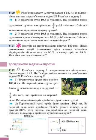 288
1190 Розв’яжи задачу 1. Зістав задачі 1 і 2. Як їх відмін-
ність вплине на розв’язання задачі 2? Розв’яжи задачу 2.
1) У кравчині було 10,8 м тканини. На пошиття трьох
однакових суконь використали
5
6
усієї тканини. Скільки
тканини використали на одну сукню?
2) У кравчині було 10,8 м тканини. На пошиття трьох
однакових суконь використали 90 % усієї тканини. Скільки
тканини використали на пошиття однієї сукні?
1191 Квиток до квест-кімнати коштує 180 грн. Після
оголошення акції і зниження ціни квитка кількість
відвідувачів збільшилася на 50 %, а виторг зріс на 25 %.
Яка ціна квитка зі знижкою?
ДОСЛІДЖУЄМО ЗАДАЧІ НА ВІДСОТКИ
1192 Розв’яжи задачу 1, скориставшись підказками.
Зістав задачі 1 і 2. Як їх відмінність вплине на розв’язання
задачі 2? Розв’яжи задачу 2.
1) Туристична група має пройти
180,6 км. За перший день група про-
йшла
1
8
всього шляху, а за другий —
4
5
від того, що пройшла за перший
день. Скільки кілометрів пройшла туристична група?
2) Туристичній групі треба було пройти 180,6 км. За
перший день вона пройшла 12,5 % усього шляху, а за
другий 80 % того шляху, що пройшла за перший день.
Скільки кілометрів пройшла туристична група?
 