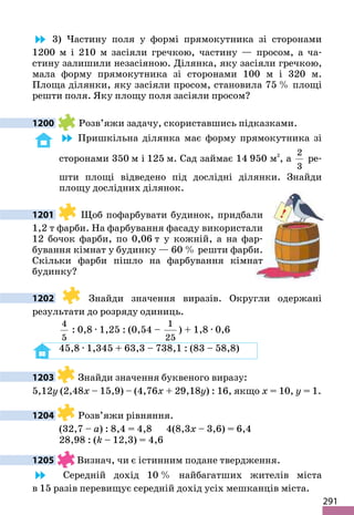 291
3) Частину поля у формі прямокутника зі сторонами
1200 м і 210 м засіяли гречкою, частину — просом, а ча-
стину залишили незасіяною. Ділянка, яку засіяли гречкою,
мала форму прямокутника зі сторонами 100 м і 320 м.
Площа ділянки, яку засіяли просом, становила 75 % площі
решти поля. Яку площу поля засіяли просом?
1200 Розв’яжи задачу, скориставшись підказками.
Пришкільна ділянка має форму прямокутника зі
сторонами 350 м і 125 м. Сад займає 14 950 м2
, а
2
3
ре-
шти площі відведено під дослідні ділянки. Знайди
площу дослідних ділянок.
1201 Щоб пофарбувати будинок, придбали
1,2 т фарби. На фарбування фасаду використали
12 бочок фарби, по 0,06 т у кожній, а на фар-
бування кімнат у будинку — 60 % решти фарби.
Скільки фарби пішло на фарбування кімнат
будинку?
1202 Знайди значення виразів. Округли одержані
результати до розряду одиниць.
4
5
: 0,8 · 1,25 : (0,54 –
1
25
) + 1,8 · 0,6
45,8 · 1,345 + 63,3 – 738,1 : (83 – 58,8)
1203 Знайди значення буквеного виразу:
5,12y (2,48x – 15,9) – (4,76x + 29,18y) : 16, якщо x = 10, y = 1.
1204 Розв’яжи рівняння.
(32,7 – a) : 8,4 = 4,8 4(8,3x – 3,6) = 6,4
28,98 : (k – 12,3) = 4,6
1205 Визнач, чи є істинним подане твердження.
Середній дохід 10 % найбагатших жителів міста
в 15 разів перевищує середній дохід усіх мешканців міста.
 