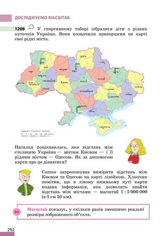 292
ДОСЛІДЖУЄМО МАСШТАБ
1206 У спортивному таборі зібралися діти з різних
куточків України. Вони позначили прапорцями на карті
свої рідні міста.
Наталка поцікавилась, яка відстань між
столицею України — містом Києвом — і її
рідним містом — Одесою. Як за допомогою
карти про це дізнатися?
Сашко запропонував виміряти відстань між
Києвом та Одесою на карті лінійкою. Хлопчик
помітив, що в лівому нижньому куті карти
подана інформація, яка дозволить знайти
відстань між містами — масштаб 1 : 5 000 000
(в 1 см 50 км).
Масштаб показує, у скільки разів зменшено реальні
розміри зображеного об’єкта.
 