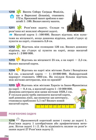294
1210 Висота Собору Саґрада Фамілія,
що в Барселоні (Іспанія), становить
172 м. Бронзовий макет зроблено в мас-
штабі 1 : 100. Визнач висоту макета.
1211 Розв’яжи задачу. Склади та
розв’яжи всі можливі обернені задачі.
Масштаб карти 1 : 100 000. Визнач відстань між пунк-
тами на місцевості, якщо довжина відрізка, який з’єднує ці
пункти на карті, становить 3,6 см.
1212 Відстань між селищами 126 км. Визнач довжину
відрізка, що з’єднує ці пункти на карті, якщо масштаб
карти 1 : 2 000 000.
1213 Відстань на місцевості 25 км, а на карті — 2,5 см.
Визнач масштаб карти.
1214 Відстань на карті між містами Львів і Запоріжжя
8,5 см, а масштаб карти — 1 : 10 000 000. Найкоротший
маршрут становить 1003 км. На скільки більша відстань
між містами автотрасою, ніж по прямій?
1215 Відстань між містами Харків та Івано-Франківськ
на карті — 8,4 см, а масштаб карти 1 : 10 000 000.
Довжина автотраси між цими містами 1028,1 км.
У скільки разів треба зменшити масштаб карти,
щоб довжина лінії, що позначає цю автотрасу,
становила приблизно 5,1 см? Визнач новий
масштаб карти.
РОЗВ’ЯЗУЄМО ЗАДАЧІ
1216 Прокоментуй короткий запис і схему до задачі 1.
Розв’яжи задачу 1 алгебраїчним або арифметичним мето-
дом. Зістав задачі 1 і 2. Як їх відмінність вплине на розв’я-
зання задачі 2? Розв’яжи задачу 2.
 