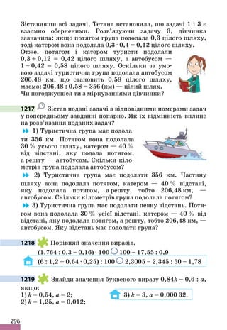 296
Зіставивши всі задачі, Тетяна встановила, що задачі 1 і 3 є
взаємно оберненими. Розв’язуючи задачу 3, дівчинка
зазначила: якщо потягом група подолала 0,3 цілого шляху,
тоді катером вона подолала 0,3 · 0,4 = 0,12 цілого шляху.
Отже, потягом і катером туристи подолали
0,3 + 0,12 = 0,42 цілого шляху, а автобусом —
1 – 0,42 = 0,58 цілого шляху. Оскільки за умо-
вою задачі туристична група подолала автобусом
206,48 км, що становить 0,58 цілого шляху,
маємо: 206,48 : 0,58 = 356 (км) — цілий шлях.
Чи погоджуєшся ти з міркуваннями дівчинки?
1217 Зістав подані задачі з відповідними номерами задач
у попередньому завданні попарно. Як їх відмінність вплине
на розв’язання поданих задач?
1) Туристична група має подола-
ти 356 км. Потягом вона подолала
30 % усього шляху, катером — 40 %
від відстані, яку подала потягом,
а решту — автобусом. Скільки кіло-
метрів група подолала автобусом?
2) Туристична група має подолати 356 км. Частину
шляху вона подолала потягом, катером — 40 % відстані,
яку подолала потягом, а решту, тобто 206,48 км, —
автобусом. Скільки кілометрів група подолала потягом?
3) Туристична група має подолати певну відстань. Потя-
гом вона подолала 30 % усієї відстані, катером — 40 % від
відстані, яку подолала потягом, а решту, тобто 206,48 км, —
автобусом. Яку відстань має подолати група?
1218 Порівняй значення виразів.
(1,764 : 0,3 – 0,16) · 100 100 – 17,55 : 0,9
(6 : 1,2 + 0.64 · 0,25) : 100 2,3005 – 2,345 : 50 – 1,78
1219 Знайди значення буквеного виразу 0,84k – 0,6 : a,
якщо:
1) k = 0,54, a = 2; 3) k = 3, a = 0,000 32.
2) k = 1,25, a = 0,012;
 