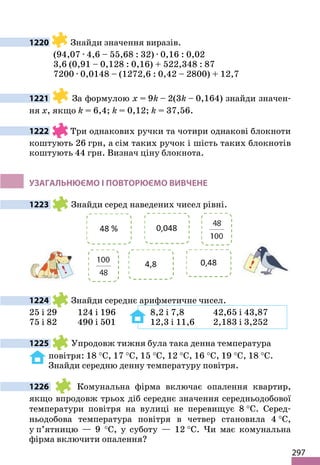 297
1220 Знайди значення виразів.
(94,07 · 4,6 – 55,68 : 32) · 0,16 : 0,02
3,6 (0,91 – 0,128 : 0,16) + 522,348 : 87
7200 · 0,0148 – (1272,6 : 0,42 – 2800) + 12,7
1221 За формулою x = 9k – 2(3k – 0,164) знайди значен-
ня х, якщо k = 6,4; k = 0,12; k = 37,56.
1222 Три однакових ручки та чотири однакові блокноти
коштують 26 грн, а сім таких ручок і шість таких блокнотів
коштують 44 грн. Визнач ціну блокнота.
УЗАГАЛЬНЮЄМО І ПОВТОРЮЄМО ВИВЧЕНЕ
1223 Знайди серед наведених чисел рівні.
1224 Знайди середнє арифметичне чисел.
25 і 29 124 і 196 8,2 і 7,8 42,65 і 43,87
75 і 82 490 і 501 12,3 і 11,6 2,183 і 3,252
1225 Упродовж тижня була така денна температура
повітря: 18 °С, 17 °С, 15 °С, 12 °С, 16 °С, 19 °С, 18 °С.
Знайди середню денну температуру повітря.
1226 Комунальна фірма включає опалення квартир,
якщо впродовж трьох діб середнє значення середньодобової
температури повітря на вулиці не перевищує 8 °С. Серед-
ньодобова температура повітря в четвер становила 4 °С,
у п’ятницю — 9 °С, у суботу — 12 °С. Чи має комунальна
фірма включити опалення?
 
